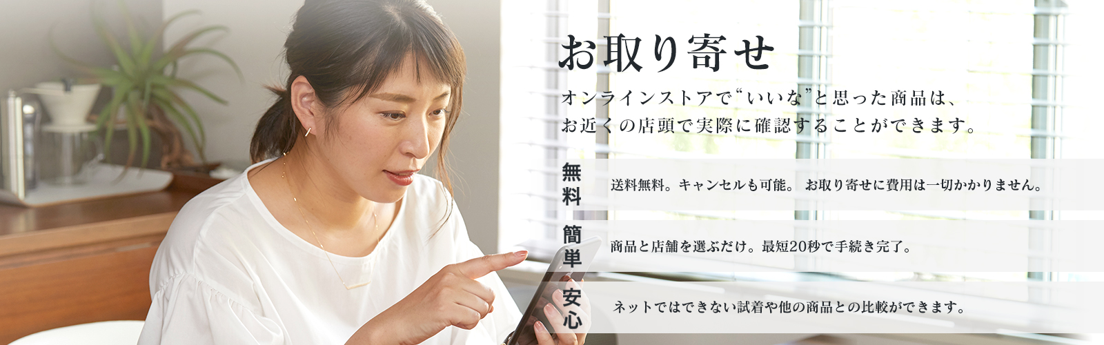 “いいな”と思った商品は、見るだけでもOKのお取り寄せ。簡単:商品と店舗を選ぶだけ。最短20秒で手続き完了。無料:取寄せは送料無料。キャンセルも可能。 お取り寄せに費用は一切かかりません。安心:ネットではできない試着や他の商品との 比較ができます。