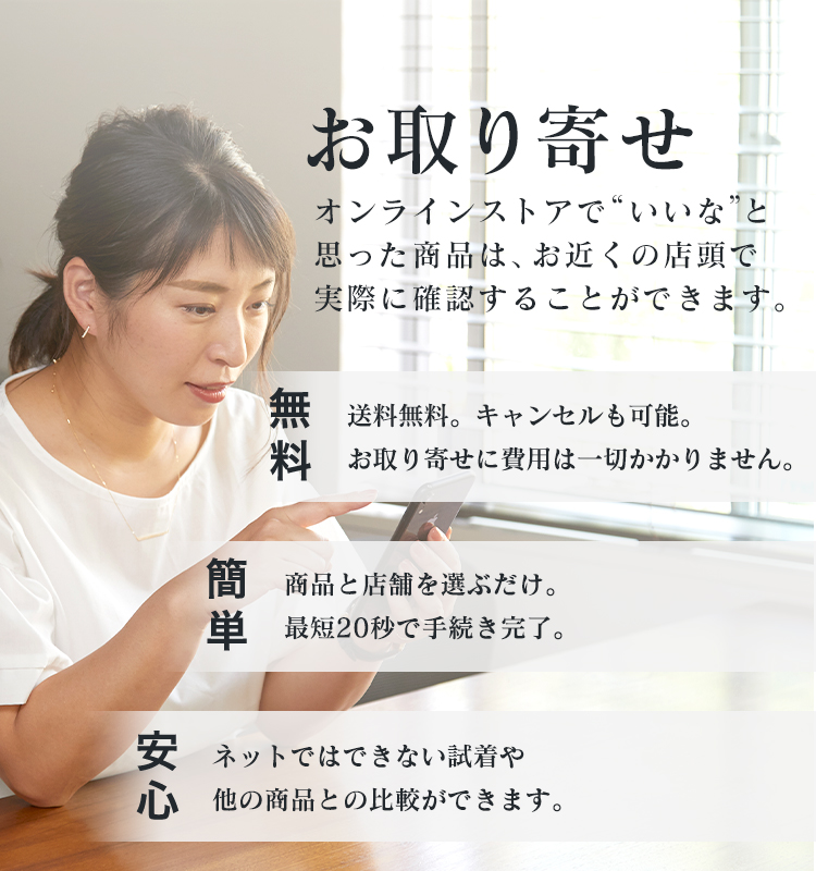 “いいな”と思った商品は、見るだけでもOKのお取り寄せ。簡単:商品と店舗を選ぶだけ。最短20秒で手続き完了。無料:取寄せは送料無料。キャンセルも可能。 お取り寄せに費用は一切かかりません。安心:ネットではできない試着や他の商品との 比較ができます。